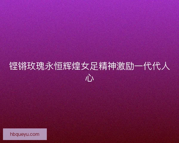 铿锵玫瑰永恒辉煌女足精神激励一代代人心