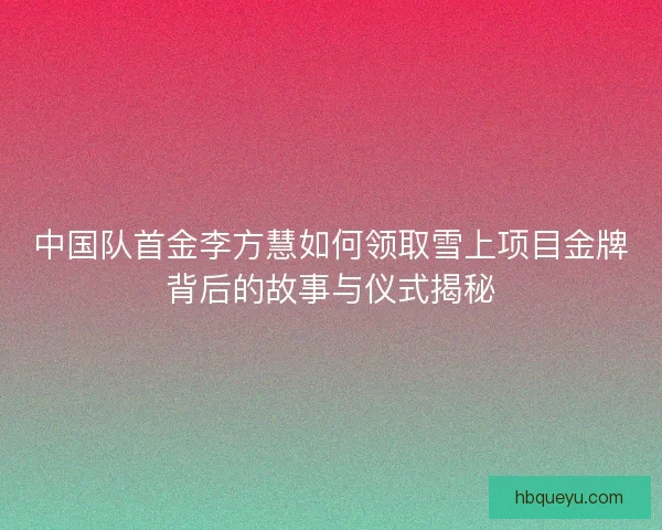 中国队首金李方慧如何领取雪上项目金牌背后的故事与仪式揭秘