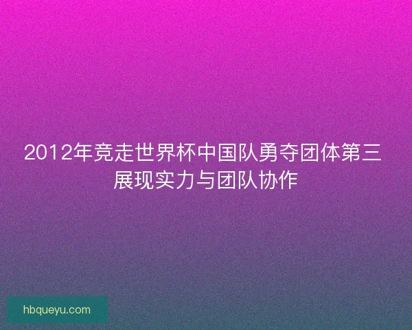 2012年竞走世界杯中国队勇夺团体第三 展现实力与团队协作 2012年竞走世界杯中国队勇夺团体第三 展现实力与团队协作