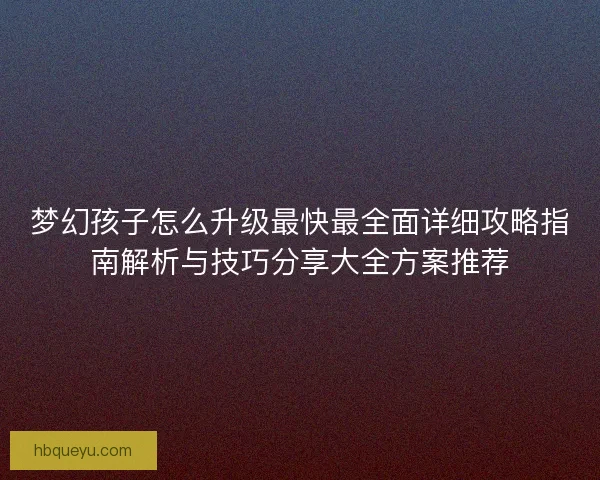 梦幻孩子怎么升级最快最全面详细攻略指南解析与技巧分享大全方案推荐