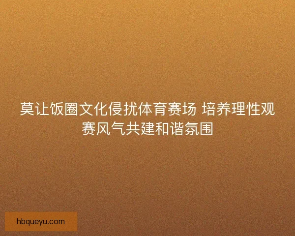 莫让饭圈文化侵扰体育赛场 培养理性观赛风气共建和谐氛围