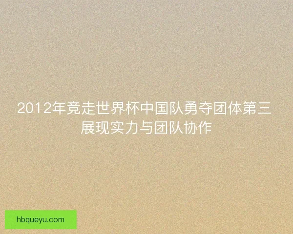 2012年竞走世界杯中国队勇夺团体第三 展现实力与团队协作 2012年竞走世界杯中国队勇夺团体第三 展现实力与团队协作