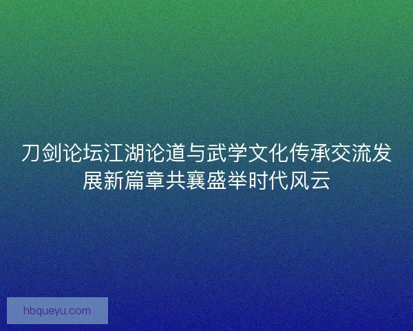 刀剑论坛江湖论道与武学文化传承交流发展新篇章共襄盛举时代风云 刀剑论坛江湖论道与武学文化传承交流发展新篇章共襄盛举时代风云
