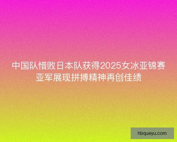 中国队惜败日本队获得2025女冰亚锦赛亚军展现拼搏精神再创佳绩