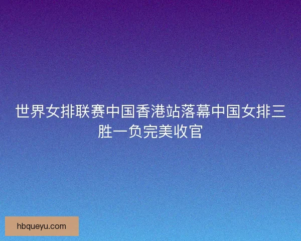 世界女排联赛中国香港站落幕中国女排三胜一负完美收官 世界女排联赛中国香港站落幕中国女排三胜一负完美收官