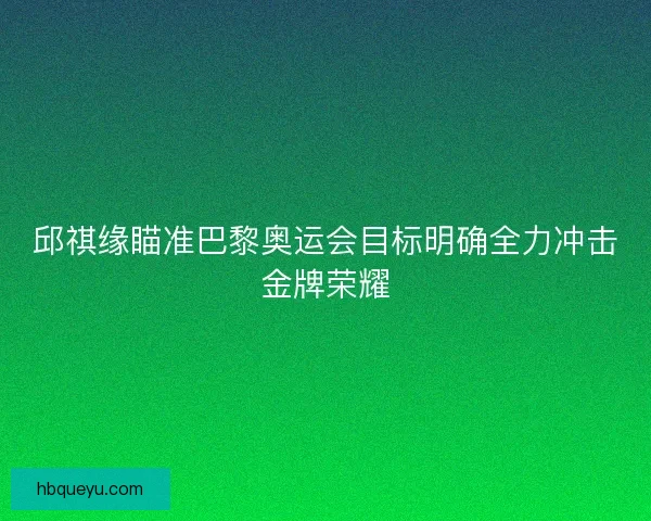 邱祺缘瞄准巴黎奥运会目标明确全力冲击金牌荣耀 邱祺缘瞄准巴黎奥运会目标明确全力冲击金牌荣耀