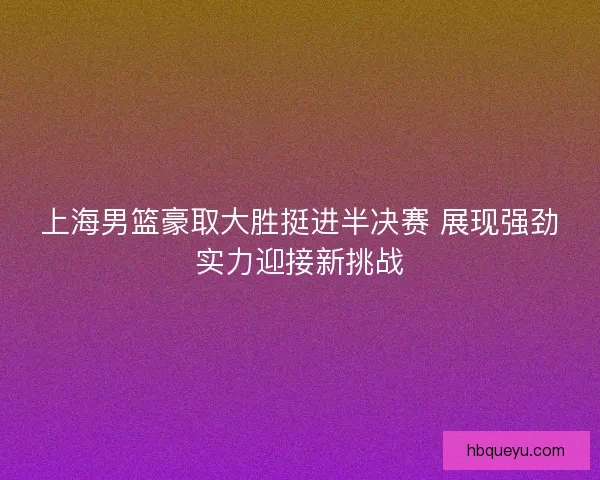 上海男篮豪取大胜挺进半决赛 展现强劲实力迎接新挑战 上海男篮豪取大胜挺进半决赛 展现强劲实力迎接新挑战